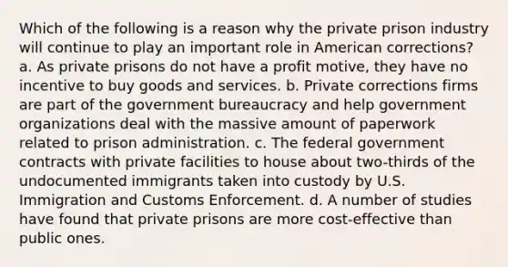 Which of the following is a reason why the private prison industry will continue to play an important role in American corrections? a. As private prisons do not have a profit motive, they have no incentive to buy goods and services. b. Private corrections firms are part of the government bureaucracy and help government organizations deal with the massive amount of paperwork related to prison administration. c. The federal government contracts with private facilities to house about two-thirds of the undocumented immigrants taken into custody by U.S. Immigration and Customs Enforcement. d. A number of studies have found that private prisons are more cost-effective than public ones.