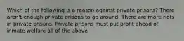 Which of the following is a reason against private prisons? There aren't enough private prisons to go around. There are more riots in private prisons. Private prisons must put profit ahead of inmate welfare all of the above