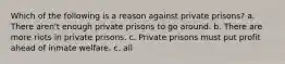 Which of the following is a reason against private prisons? a. There aren't enough private prisons to go around. b. There are more riots in private prisons. c. Private prisons must put profit ahead of inmate welfare. c. all