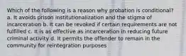 Which of the following is a reason why probation is conditional? a. It avoids prison institutionalization and the stigma of incarceration b. It can be revoked if certain requirements are not fulfilled c. It is as effective as incarceration in reducing future criminal activity d. It permits the offender to remain in the community for reintegration purposes