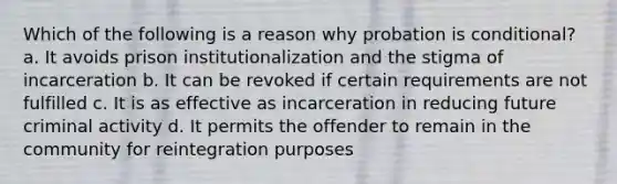 Which of the following is a reason why probation is conditional? a. It avoids prison institutionalization and the stigma of incarceration b. It can be revoked if certain requirements are not fulfilled c. It is as effective as incarceration in reducing future criminal activity d. It permits the offender to remain in the community for reintegration purposes