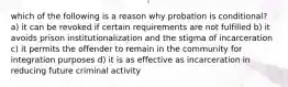 which of the following is a reason why probation is conditional? a) it can be revoked if certain requirements are not fulfilled b) it avoids prison institutionalization and the stigma of incarceration c) it permits the offender to remain in the community for integration purposes d) it is as effective as incarceration in reducing future criminal activity