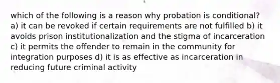 which of the following is a reason why probation is conditional? a) it can be revoked if certain requirements are not fulfilled b) it avoids prison institutionalization and the stigma of incarceration c) it permits the offender to remain in the community for integration purposes d) it is as effective as incarceration in reducing future criminal activity