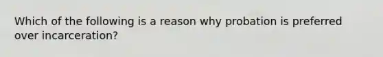 Which of the following is a reason why probation is preferred over incarceration?