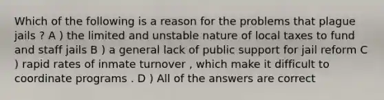 Which of the following is a reason for the problems that plague jails ? A ) the limited and unstable nature of local taxes to fund and staff jails B ) a general lack of public support for jail reform C ) rapid rates of inmate turnover , which make it difficult to coordinate programs . D ) All of the answers are correct