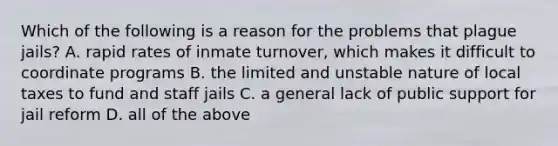 Which of the following is a reason for the problems that plague jails? A. rapid rates of inmate turnover, which makes it difficult to coordinate programs B. the limited and unstable nature of local taxes to fund and staff jails C. a general lack of public support for jail reform D. all of the above