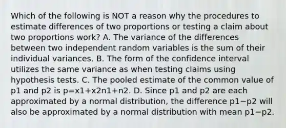 Which of the following is NOT a reason why the procedures to estimate differences of two proportions or testing a claim about two proportions​ work? A. The variance of the differences between two independent random variables is the sum of their individual variances. B. The form of the confidence interval utilizes the same variance as when testing claims using hypothesis tests. C. The pooled estimate of the common value of p1 and p2 is p=x1+x2n1+n2. D. Since p1 and p2 are each approximated by a normal​ distribution, the difference p1−p2 will also be approximated by a normal distribution with mean p1−p2.