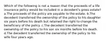 Which of the following is not a reason that the proceeds of a life insurance policy would be included in a decedent's gross estate? a.The proceeds of the policy are payable to the estate. b.The decedent transferred the ownership of the policy to his daughter six years before his death but retained the right to change the beneficiary of the policy. c.The decedent transferred the ownership of the policy to his son six months before his death. d.The decedent transferred the ownership of the policy to his wife four years ago.