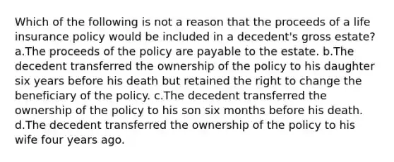 Which of the following is not a reason that the proceeds of a life insurance policy would be included in a decedent's gross estate? a.The proceeds of the policy are payable to the estate. b.The decedent transferred the ownership of the policy to his daughter six years before his death but retained the right to change the beneficiary of the policy. c.The decedent transferred the ownership of the policy to his son six months before his death. d.The decedent transferred the ownership of the policy to his wife four years ago.