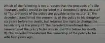 Which of the following is not a reason that the proceeds of a life insurance policy would be included in a decedent's gross estate? A) The proceeds of the policy are payable to the estate. B) The decedent transferred the ownership of the policy to his daughter six years before his death, but retained the right to change the beneficiary of the policy. C) The decedent transferred the ownership of the policy to his son six months before his death. D) The decedent transferred the ownership of the policy to his wife four years ago.