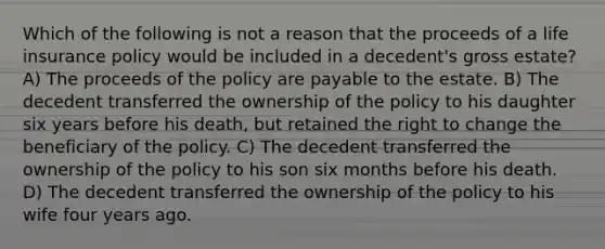 Which of the following is not a reason that the proceeds of a life insurance policy would be included in a decedent's gross estate? A) The proceeds of the policy are payable to the estate. B) The decedent transferred the ownership of the policy to his daughter six years before his death, but retained the right to change the beneficiary of the policy. C) The decedent transferred the ownership of the policy to his son six months before his death. D) The decedent transferred the ownership of the policy to his wife four years ago.