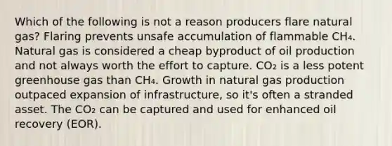 Which of the following is not a reason producers flare natural gas? Flaring prevents unsafe accumulation of flammable CH₄. Natural gas is considered a cheap byproduct of oil production and not always worth the effort to capture. CO₂ is a less potent greenhouse gas than CH₄. Growth in natural gas production outpaced expansion of infrastructure, so it's often a stranded asset. The CO₂ can be captured and used for enhanced oil recovery (EOR).