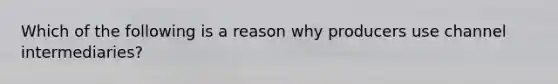 Which of the following is a reason why producers use channel intermediaries?