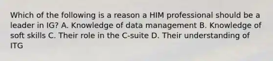 Which of the following is a reason a HIM professional should be a leader in IG? A. Knowledge of data management B. Knowledge of soft skills C. Their role in the C-suite D. Their understanding of ITG