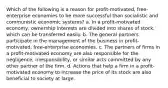 Which of the following is a reason for profit-motivated, free-enterprise economies to be more successful than socialistic and communistic economic systems? a. In a profit-motivated economy, ownership interests are divided into shares of stock, which can be transferred easily. b. The general partners participate in the management of the business in profit-motivated, free-enterprise economies. c. The partners of firms in a profit-motivated economy are also responsible for the negligence, irresponsibility, or similar acts committed by any other partner of the firm. d. Actions that help a firm in a profit-motivated economy to increase the price of its stock are also beneficial to society at large.