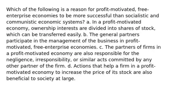 Which of the following is a reason for profit-motivated, free-enterprise economies to be more successful than socialistic and communistic economic systems? a. In a profit-motivated economy, ownership interests are divided into shares of stock, which can be transferred easily. b. The general partners participate in the management of the business in profit-motivated, free-enterprise economies. c. The partners of firms in a profit-motivated economy are also responsible for the negligence, irresponsibility, or similar acts committed by any other partner of the firm. d. Actions that help a firm in a profit-motivated economy to increase the price of its stock are also beneficial to society at large.