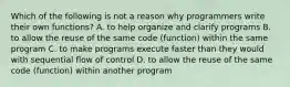 Which of the following is not a reason why programmers write their own functions? A. to help organize and clarify programs B. to allow the reuse of the same code (function) within the same program C. to make programs execute faster than they would with sequential flow of control D. to allow the reuse of the same code (function) within another program