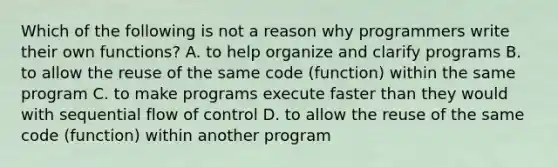 Which of the following is not a reason why programmers write their own functions? A. to help organize and clarify programs B. to allow the reuse of the same code (function) within the same program C. to make programs execute faster than they would with sequential flow of control D. to allow the reuse of the same code (function) within another program