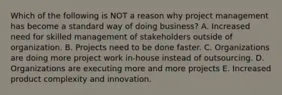 Which of the following is NOT a reason why project management has become a standard way of doing business? A. Increased need for skilled management of stakeholders outside of organization. B. Projects need to be done faster. C. Organizations are doing more project work in-house instead of outsourcing. D. Organizations are executing more and more projects E. Increased product complexity and innovation.