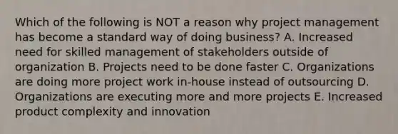 Which of the following is NOT a reason why project management has become a standard way of doing business? A. Increased need for skilled management of stakeholders outside of organization B. Projects need to be done faster C. Organizations are doing more project work in-house instead of outsourcing D. Organizations are executing more and more projects E. Increased product complexity and innovation