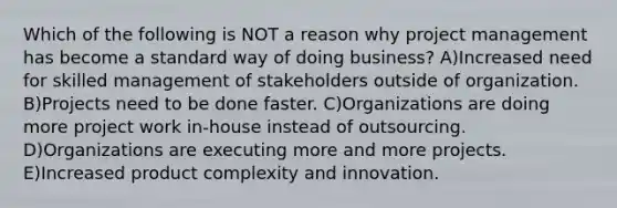 Which of the following is NOT a reason why project management has become a standard way of doing business? A)Increased need for skilled management of stakeholders outside of organization. B)Projects need to be done faster. C)Organizations are doing more project work in-house instead of outsourcing. D)Organizations are executing more and more projects. E)Increased product complexity and innovation.