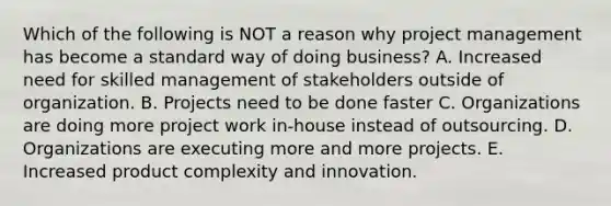 Which of the following is NOT a reason why project management has become a standard way of doing business? A. Increased need for skilled management of stakeholders outside of organization. B. Projects need to be done faster C. Organizations are doing more project work in-house instead of outsourcing. D. Organizations are executing more and more projects. E. Increased product complexity and innovation.