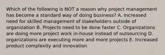 Which of the following is NOT a reason why project management has become a standard way of doing business? A. Increased need for skilled management of stakeholders outside of organization B. Projects need to be done faster C. Organizations are doing more project work in-house instead of outsourcing D. organizations are executing more and more projects E. Increased product complexity and innovation