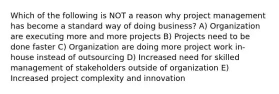 Which of the following is NOT a reason why project management has become a standard way of doing business? A) Organization are executing more and more projects B) Projects need to be done faster C) Organization are doing more project work in-house instead of outsourcing D) Increased need for skilled management of stakeholders outside of organization E) Increased project complexity and innovation