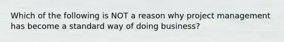 Which of the following is NOT a reason why project management has become a standard way of doing business?