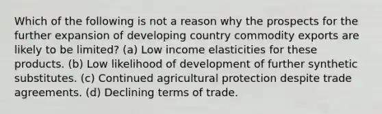 Which of the following is not a reason why the prospects for the further expansion of developing country commodity exports are likely to be limited? (a) Low income elasticities for these products. (b) Low likelihood of development of further synthetic substitutes. (c) Continued agricultural protection despite trade agreements. (d) Declining terms of trade.