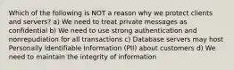 Which of the following is NOT a reason why we protect clients and servers? a) We need to treat private messages as confidential b) We need to use strong authentication and nonrepudiation for all transactions c) Database servers may host Personally Identifiable Information (PII) about customers d) We need to maintain the integrity of information