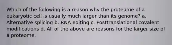 Which of the following is a reason why the proteome of a eukaryotic cell is usually much larger than its genome? a. Alternative splicing b. RNA editing c. Posttranslational covalent modifications d. All of the above are reasons for the larger size of a proteome.