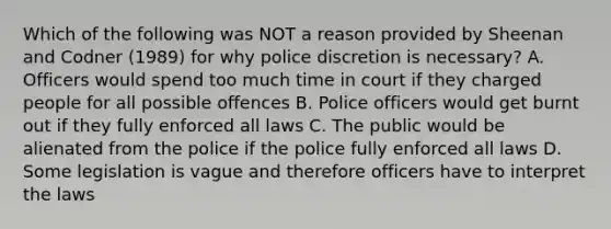 Which of the following was NOT a reason provided by Sheenan and Codner (1989) for why police discretion is necessary? A. Officers would spend too much time in court if they charged people for all possible offences B. Police officers would get burnt out if they fully enforced all laws C. The public would be alienated from the police if the police fully enforced all laws D. Some legislation is vague and therefore officers have to interpret the laws