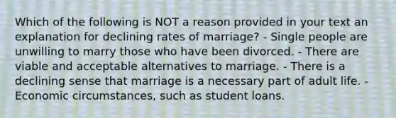 Which of the following is NOT a reason provided in your text an explanation for declining rates of marriage? - Single people are unwilling to marry those who have been divorced. - There are viable and acceptable alternatives to marriage. - There is a declining sense that marriage is a necessary part of adult life. - Economic circumstances, such as student loans.