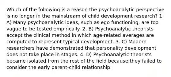 Which of the following is a reason the psychoanalytic perspective is no longer in the mainstream of child development research? 1. A) Many psychoanalytic ideas, such as ego functioning, are too vague to be tested empirically. 2. B) Psychoanalytic theorists accept the clinical method in which age-related averages are computed to represent typical development. 3. C) Modern researchers have demonstrated that personality development does not take place in stages. 4. D) Psychoanalytic theorists became isolated from the rest of the field because they failed to consider the early parent-child relationship.