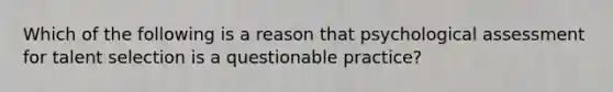 Which of the following is a reason that psychological assessment for talent selection is a questionable practice?