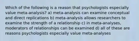 Which of the following is a reason that psychologists especially value meta-analysis? a) meta-analysis can examine conceptual and direct replications b) meta-analysis allows researchers to examine the strength of a relationship c) in meta-analyses, moderators of relationships can be examined d) all of these are reasons psychologists especially value meta-analyses