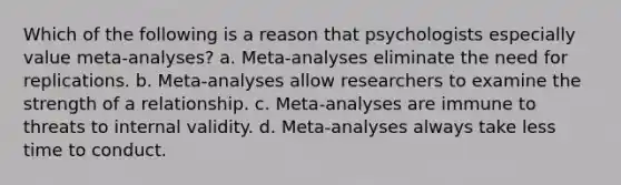 Which of the following is a reason that psychologists especially value meta-analyses? a. Meta-analyses eliminate the need for replications. b. Meta-analyses allow researchers to examine the strength of a relationship. c. Meta-analyses are immune to threats to internal validity. d. Meta-analyses always take less time to conduct.