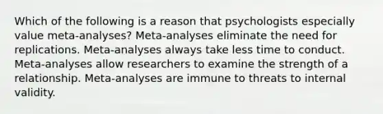 Which of the following is a reason that psychologists especially value meta-analyses? Meta-analyses eliminate the need for replications. Meta-analyses always take less time to conduct. Meta-analyses allow researchers to examine the strength of a relationship. Meta-analyses are immune to threats to internal validity.