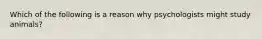 Which of the following is a reason why psychologists might study animals?