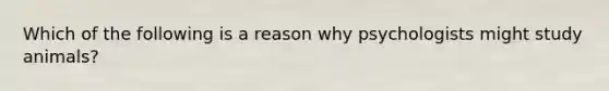 Which of the following is a reason why psychologists might study animals?