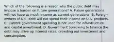 Which of the following is a reason why the public debt may impose a burden on future​ generations? A. Future generations will not have as much income as current generations. B. Foreign owners of U.S. debt will not spend their income on U.S. products. C. Current government spending is not used for infrastructure and capital investment. D. Government borrowing to finance the debt may drive up interest rates, crowding out investment and consumption.