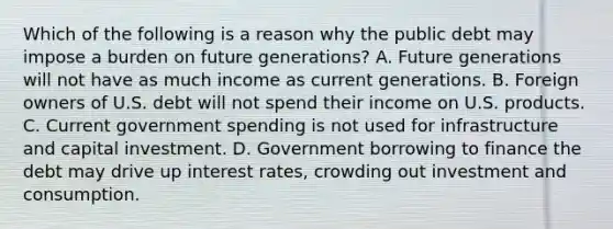 Which of the following is a reason why the public debt may impose a burden on future​ generations? A. Future generations will not have as much income as current generations. B. Foreign owners of U.S. debt will not spend their income on U.S. products. C. Current government spending is not used for infrastructure and capital investment. D. Government borrowing to finance the debt may drive up interest rates, crowding out investment and consumption.