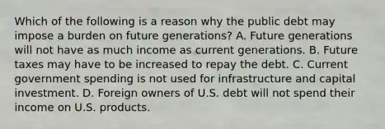 Which of the following is a reason why the public debt may impose a burden on future​ generations? A. Future generations will not have as much income as current generations. B. Future taxes may have to be increased to repay the debt. C. Current government spending is not used for infrastructure and capital investment. D. Foreign owners of U.S. debt will not spend their income on U.S. products.