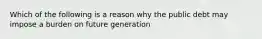 Which of the following is a reason why the public debt may impose a burden on future generation