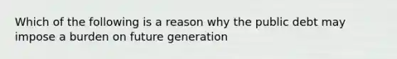 Which of the following is a reason why the public debt may impose a burden on future generation