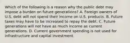 Which of the following is a reason why the public debt may impose a burden on future​ generations? A. Foreign owners of U.S. debt will not spend their income on U.S. products. B. Future taxes may have to be increased to repay the debt. C. Future generations will not have as much income as current generations. D. Current government spending is not used for infrastructure and capital investment.