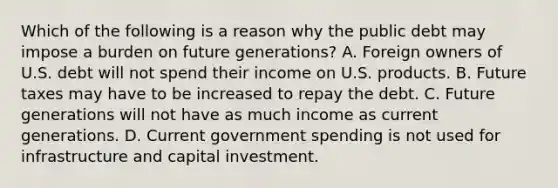 Which of the following is a reason why the public debt may impose a burden on future​ generations? A. Foreign owners of U.S. debt will not spend their income on U.S. products. B. Future taxes may have to be increased to repay the debt. C. Future generations will not have as much income as current generations. D. Current government spending is not used for infrastructure and capital investment.