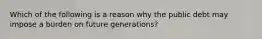 Which of the following is a reason why the public debt may impose a burden on future​ generations?