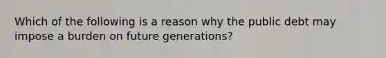 Which of the following is a reason why the public debt may impose a burden on future​ generations?